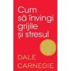 Dale Carnegie Cum sa invingi grijile si stresul, editia a 2-a
